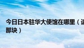 今日日本驻华大使馆在哪里（请问，日本驻华大使馆在北京那块）