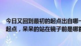 今日又回到最初的起点出自哪一首歌（歌词：又回到最初的起点，呆呆的站在镜子前是哪首歌的歌词）