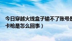 今日穿越火线盒子输不了账号是怎么回事（穿越火线所谓的卡枪是怎么回事）