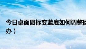 今日桌面图标变蓝底如何调整回来（桌面图标变蓝了，怎么办）