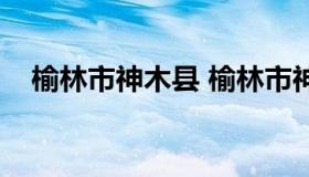 榆林市神木县 榆林市神木县属于哪个区）