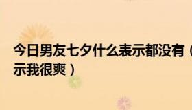 今日男友七夕什么表示都没有（男友摸下面时应该说什么表示我很爽）