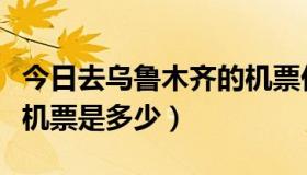 今日去乌鲁木齐的机票价格（去乌鲁木齐的飞机票是多少）