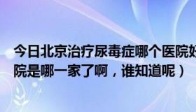 今日北京治疗尿毒症哪个医院好（北京治疗尿毒症最好的医院是哪一家了啊，谁知道呢）