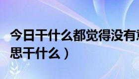 今日干什么都觉得没有意思（觉得什么都没意思干什么）