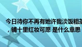 今日待你不再有她许我淡饭粗茶是什么意思（待你青丝绾正，铺十里红妆可愿 是什么意思）