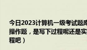 今日2023计算机一级考试题库操作题（计算机一级考试中的操作题，是写下过程呢还是实际操作呀~！顺便写下考试过程吧）