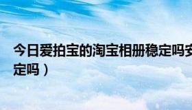 今日爱拍宝的淘宝相册稳定吗安全吗（爱拍宝的淘宝相册稳定吗）