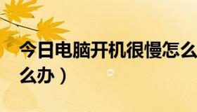 今日电脑开机很慢怎么办?（电脑开机很慢怎么办）