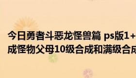 今日勇者斗恶龙怪兽篇 ps版1+2最近怀旧玩回来，想问问合成怪物父母10级合成和满级合成，后代都是