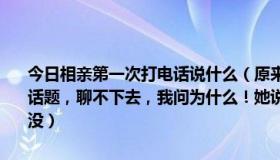 今日相亲第一次打电话说什么（原来给相亲女每天打电话，她总是不接话题，聊不下去，我问为什么！她说每天聊没什么好聊的！现在几天都没）