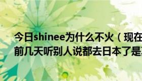 今日shinee为什么不火（现在shinee和fx在哪干什么呢，前几天听别人说都去日本了是真的么）