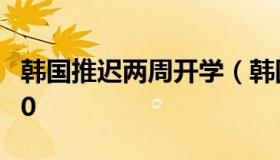 韩国推迟两周开学（韩国学校放假时间表2020