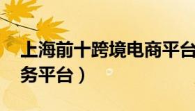 上海前十跨境电商平台排名 上海跨境电商服务平台）