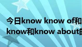 今日know know of和know about的区别（know和know about的区别）