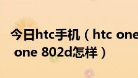 今日htc手机（htc one 802d好不好,入手htc one 802d怎样）