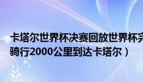 卡塔尔世界杯决赛回放世界杯完整回放（刘继兴：中国小伙骑行2000公里到达卡塔尔）