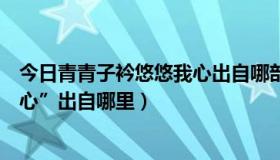 今日青青子衿悠悠我心出自哪部典籍（”青青子衿，悠悠我心”出自哪里）