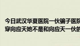 今日武汉华夏医院一伙骗子医院（南宫协是谁 她为什么要拆穿向应天她不是和向应天一伙的吗向应天应该没死的）