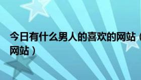 今日有什么男人的喜欢的网站（问现在谁有男人比较喜欢的网站）