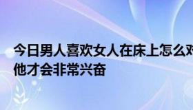 今日男人喜欢女人在床上怎么对他怎么亲他亲他哪或是摸哪他才会非常兴奋