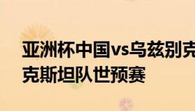 亚洲杯中国vs乌兹别克斯坦（中国vs乌兹别克斯坦队世预赛