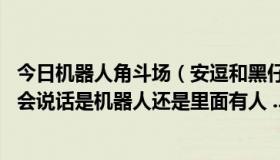 今日机器人角斗场（安逗和黑仔到底是什么东西啊 他们怎么会说话是机器人还是里面有人 ...）