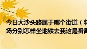 今日大沙头路属于哪个街道（将军东电脑城和大沙头海印广场分别怎样坐地铁去我这是番禺）