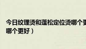 今日纹理烫和蓬松定位烫哪个更好看（纹理烫和蓬松定位烫哪个更好）