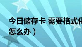 今日储存卡 需要格式化（储存卡需要格式化怎么办）