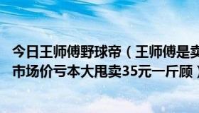 今日王师傅野球帝（王师傅是卖鱼的，一公斤鱼进价46元现市场价亏本大甩卖35元一斤顾）