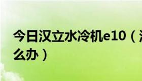 今日汉立水冷机e10（汉力水冷机报警E06怎么办）