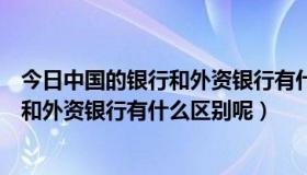 今日中国的银行和外资银行有什么区别呢英文（中国的银行和外资银行有什么区别呢）