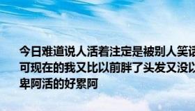 今日难道说人活着注定是被别人笑话嘛以前的我别人都说很个性很漂亮可现在的我又比以前胖了头发又没以前长了也没以前个性了我现在好自卑阿活的好累阿