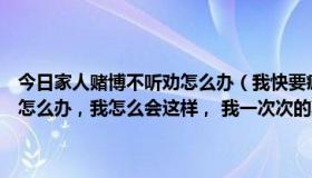 今日家人赌博不听劝怎么办（我快要疯了，这几天赌博输光所有，我该怎么办，我怎么会这样， 我一次次的欺骗了所有人，你晓得当亲戚）