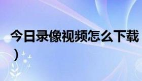 今日录像视频怎么下载（怎么样下载黄色录象）