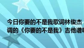 今日你要的不是我歌词林俊杰（哪位能帮忙扒一下林俊杰C调的《你要的不是我》吉他谱啊，谢谢各位大虾啦..）