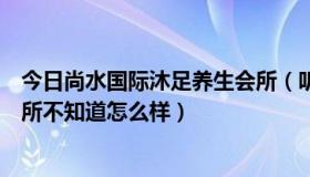 今日尚水国际沐足养生会所（听说西安有个尚水国际洗浴会所不知道怎么样）