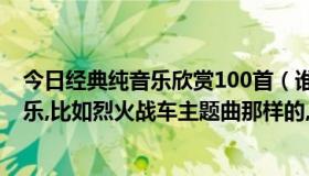 今日经典纯音乐欣赏100首（谁告诉几首好听给力点的纯音乐,比如烈火战车主题曲那样的,谢了~）