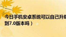 今日手机安卓系统可以自己升级吗（安卓系统自己可以升级到7.0版本吗）