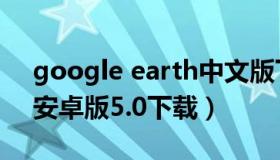 google earth中文版下载（google earth安卓版5.0下载）