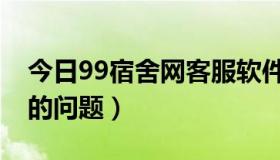 今日99宿舍网客服软件（关于99宿舍加速器的问题）