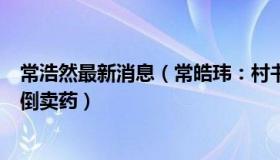 常浩然最新消息（常皓玮：村书记自费为村民买药被误认为倒卖药）