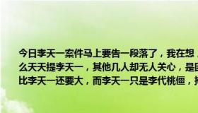 今日李天一案件马上要告一段落了，我在想，参与案件的其他几人都是什么背景，为什么天天提李天一，其他几人却无人关心，是因为他们都是普通人，还是因为他们的背景比李天一还要大，而李天一只是李代桃僵，掩人耳目的棋子