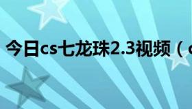 今日cs七龙珠2.3视频（cs七龙珠2.1的问题）