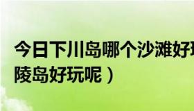 今日下川岛哪个沙滩好玩（下川岛好玩还是海陵岛好玩呢）