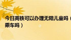 今日高铁可以办理无陪儿童吗（高铁能办理儿童无成人陪伴乘车吗）