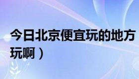 今日北京便宜玩的地方（北京哪里又便宜又好玩啊）