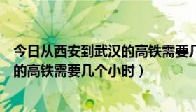 今日从西安到武汉的高铁需要几个小时核酸（从西安到武汉的高铁需要几个小时）