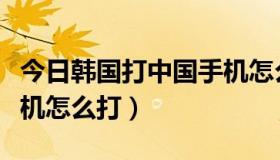 今日韩国打中国手机怎么打的（韩国打中国手机怎么打）